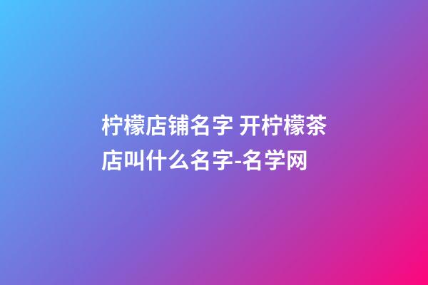 柠檬店铺名字 开柠檬茶店叫什么名字-名学网-第1张-店铺起名-玄机派
